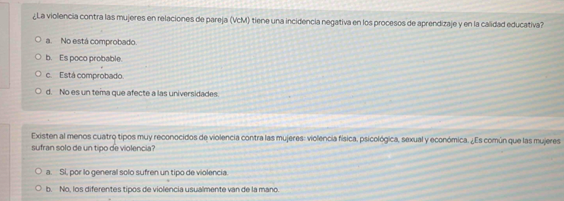 ¿La violencia contra las mujeres en relaciones de pareja (VcM) tiene una incidencia negativa en los procesos de aprendizaje y en la calidad educativa?
a. No está comprobado.
b. Es poco probable.
c. Está comprobado.
d. No es un tema que afecte a las universidades.
Existen al menos cuatro tipos muy reconocidos de violencia contra las mujeres: violencia física, psicológica, sexual y económica. ¿Es común que las mujeres
sufran solo de un tipo de violencia?
a. Sí, por lo general solo sufren un tipo de violencia.
b. No, los diferentes tipos de violencia usualmente van de la mano.