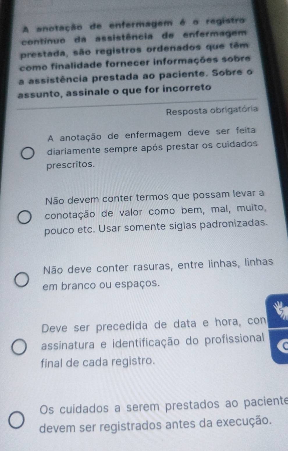 A anotação de enfermagem é o registro
contínuo da assistência de enfermagem
prestada, são registros ordenados que têm
como finalidade fornecer informações sobre
a assistência prestada ao paciente. Sobre o
assunto, assinale o que for incorreto
Resposta obrigatória
A anotação de enfermagem deve ser feita
diariamente sempre após prestar os cuidados
prescritos.
Não devem conter termos que possam levar a
conotação de valor como bem, mal, muito,
pouco etc. Usar somente siglas padronizadas.
Não deve conter rasuras, entre linhas, linhas
em branco ou espaços.
Deve ser precedida de data e hora, con
assinatura e identificação do profissional
final de cada registro.
Os cuidados a serem prestados ao paciente
devem ser registrados antes da execução.