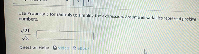 Use Property 3 for radicals to simplify the expression. Assume all variables represent positive 
numbers.
 sqrt(21)/sqrt(3) =□
Question Help: Video eBook