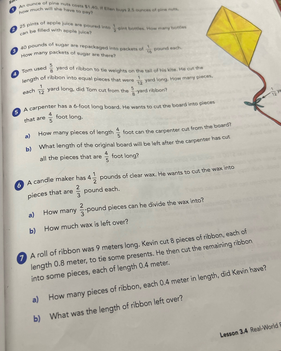 so 
An ounce of pine nuts costs $1.40. If Ellen buys 2.5 aunces of pine nuts 
how much will she have to pay?
25 pints of apple juice are poured into  1/2  pint bottles. How many bottles 
can be filled with apple juice?
40 pounds of sugar are repackaged into packets of  1/16  pound each. 
How many packets of sugar are there? 
Tom used  5/8  yard of ribbon to tie weights on the tail of his kite. He cut the 
length of ribbon into equal pieces that were  1/12  yard long. How many pieces, 
each  1/12  yard long, did Tom cut from the  5/8  -yard ribbon?  1/12 yz
5 A carpenter has a 6-foot long board. He wants to cut the board into pieces 
that are  4/5  foot long. 
a) How many pieces of length  4/5  foot can the carpenter cut from the board? 
b) What length of the original board will be left after the carpenter has cut 
all the pieces that are  4/5  foot long? 
A candle maker has 4 1/2  pounds of clear wax. He wants to cut the wax into 
pieces that are  2/3  pound each. 
a) How many  2/3 - pound pieces can he divide the wax into? 
b) How much wax is left over? 
7 A roll of ribbon was 9 meters long. Kevin cut 8 pieces of ribbon, each of 
length 0.8 meter, to tie some presents. He then cut the remaining ribbon 
into some pieces, each of length 0.4 meter. 
a) How many pieces of ribbon, each 0.4 meter in length, did Kevin have? 
b) What was the length of ribbon left over? 
Lesson 3.4 Real-World