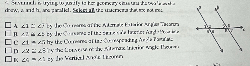 Savannah is trying to justify to her geometry class that the two lines she
drew, a and b, are parallel. Select all the statements that are not true
A ∠ 1≌ ∠ 7 by the Converse of the Alternate Exterior Angles Theorem
B ∠ 2≌ ∠ 5 by the Converse of the Same-side Interior Angle Postulate
C ∠ 1≌ ∠ 5 by the Converse of the Corresponding Angle Postulate
D ∠ 2≌ ∠ 8 by the Converse of the Alternate Interior Angle Theorem
E ∠ 4≌ ∠ 1 by the Vertical Angle Theorem