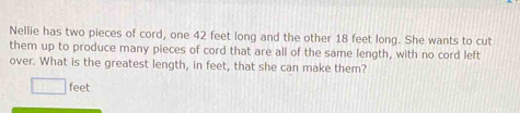 Nellie has two pieces of cord, one 42 feet long and the other 18 feet long. She wants to cut 
them up to produce many pieces of cord that are all of the same length, with no cord left 
over. What is the greatest length, in feet, that she can make them?
feet