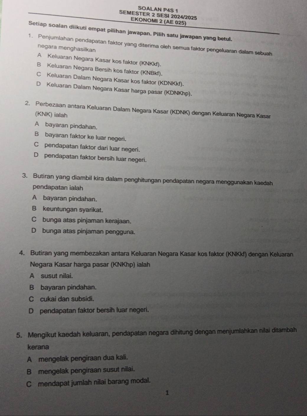 SOALAN P4S 1
SEMESTER 2 SESI 2024/2025
EKONOMI 2 (AE 025)
Setiap soalan diikuti empat pilihan jawapan. Pilih satu jawapan yang betul.
1. Penjumiahan pendapatan faktor yang diterima oleh semua faktor pengeluaran dalam sebuah
negara menghasilkan
A Keluaran Negara Kasar kos faktor (KNKkf).
B Keluaran Negara Bersih kos faktor (KNBkf).
C Keluaran Dalam Negara Kasar kos faktor (KDNKkf).
D Keluaran Dalam Negara Kasar harga pasar (KDNKhp).
2. Perbezaan antara Keluaran Dalam Negara Kasar (KDNK) dengan Keluaran Negara Kasar
(KNK) ialah
A bayaran pindahan.
Bbayaran faktor ke luar negeri.
C pendapatan faktor dari luar negeri.
D pendapatan faktor bersih luar negeri.
3. Butiran yang diambil kira dalam penghitungan pendapatan negara menggunakan kaedah
pendapatan ialah
A bayaran pindahan.
B keuntungan syarikat.
Cbunga atas pinjaman kerajaan.
D bunga atas pinjaman pengguna.
4. Butiran yang membezakan antara Keluaran Negara Kasar kos faktor (KNKkf) dengan Keluaran
Negara Kasar harga pasar (KNKhp) ialah
A susut nilai.
B bayaran pindahan.
Ccukai dan subsidi.
D pendapatan faktor bersih luar negeri.
5. Mengikut kaedah keluaran, pendapatan negara dihitung dengan menjumlahkan nilai ditambah
kerana
A mengelak pengiraan dua kali.
Bmengelak pengiraan susut nilai.
C mendapat jumlah nilai barang modal.
1