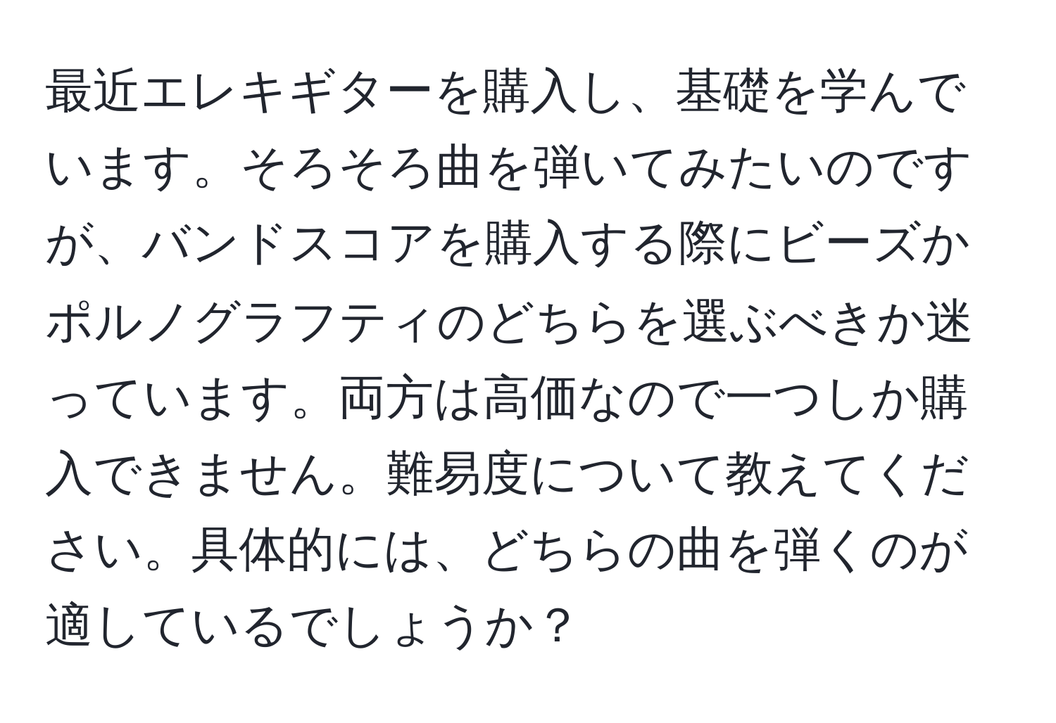 最近エレキギターを購入し、基礎を学んでいます。そろそろ曲を弾いてみたいのですが、バンドスコアを購入する際にビーズかポルノグラフティのどちらを選ぶべきか迷っています。両方は高価なので一つしか購入できません。難易度について教えてください。具体的には、どちらの曲を弾くのが適しているでしょうか？