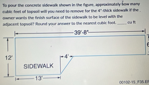 To pour the concrete sidewalk shown in the figure, approximately how many
cubic feet of topsoil will you need to remove for the 4° -thick sidewalk if the .
owner wants the finish surface of the sidewalk to be level with the
adjacent topsoil? Round your answer to the nearest cubic foot._ cu ft