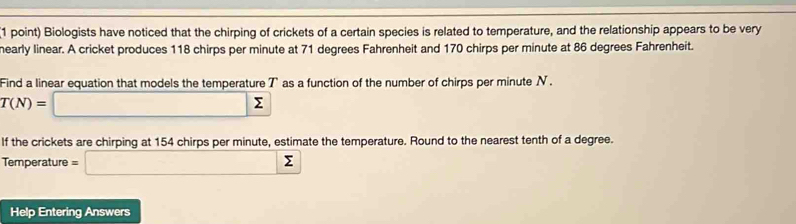 Biologists have noticed that the chirping of crickets of a certain species is related to temperature, and the relationship appears to be very 
hearly linear. A cricket produces 118 chirps per minute at 71 degrees Fahrenheit and 170 chirps per minute at 86 degrees Fahrenheit. 
Find a linear equation that models the temperature T as a function of the number of chirps per minute N.
T(N)=□ sumlimits
If the crickets are chirping at 154 chirps per minute, estimate the temperature. Round to the nearest tenth of a degree. 
Temperature =□ sumlimits
Help Entering Answers