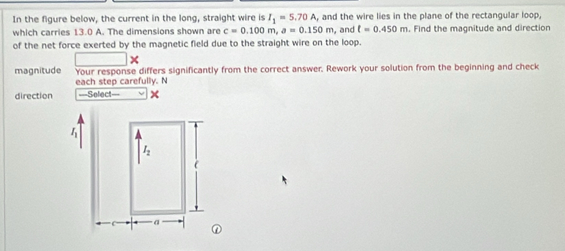 In the figure below, the current in the long, straight wire is I_1=5.70A , and the wire lies in the plane of the rectangular loop,
which carries 13.0 A. The dimensions shown are c=0.100m,a=0.150m , and ell =0.450m. Find the magnitude and direction
of the net force exerted by the magnetic field due to the straight wire on the loop.
magnitude Your response differs significantly from the correct answer. Rework your solution from the beginning and check
each step carefully. N
direction ===Select ×