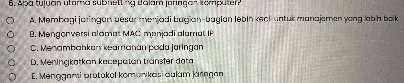 Apa tujuan utama subnetting dalam jarıngan komputer?
A. Membagi jaringan besar menjadi bagian-bagian lebih kecil untuk manajemen yang lebih baik
B. Mengonversi alamat MAC menjadi alamat IP
C. Menambahkan keamanan pada jaringan
D. Meningkatkan kecepatan transfer data
E. Mengganti protokol komunikasi dalam jaringan