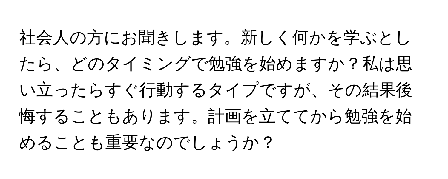 社会人の方にお聞きします。新しく何かを学ぶとしたら、どのタイミングで勉強を始めますか？私は思い立ったらすぐ行動するタイプですが、その結果後悔することもあります。計画を立ててから勉強を始めることも重要なのでしょうか？