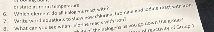 c) state at room temperature
6. Which element do all halogens react with?
7. Write word equations to show how chlorine, bromine and iodine react with iron.
8. What can you see when chlorine reacts with iron? tivity of the halogens as you go down the group?
rn of reactivity of Group 1