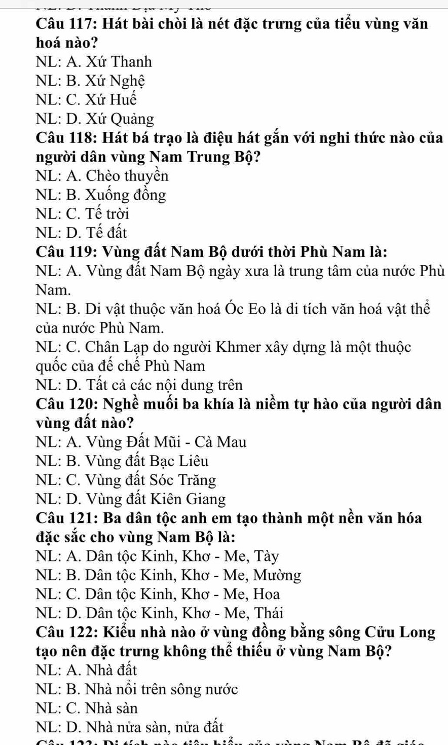 Hát bài chòi là nét đặc trưng của tiểu vùng văn
hoá nào?
NL: A. Xứ Thanh
NL: B. Xứ Nghệ
NL: C. Xứ Huế
NL: D. Xứ Quảng
Câu 118: Hát bá trạo là điệu hát gắn với nghi thức nào của
người dân vùng Nam Trung Bộ?
NL: A. Chèo thuyền
NL: B. Xuống đồng
NL: C. Tế trời
NL: D. Tế đất
Câu 119: Vùng đất Nam Bộ dưới thời Phù Nam là:
NL: A. Vùng đất Nam Bộ ngày xưa là trung tâm của nước Phù
Nam.
NL: B. Di vật thuộc văn hoá Óc Eo là di tích văn hoá vật thể
của nước Phù Nam.
NL: C. Chân Lạp do người Khmer xây dựng là một thuộc
quốc của đế chế Phù Nam
NL: D. Tất cả các nội dung trên
Câu 120: Nghề muối ba khía là niềm tự hào của người dân
vùng đất nào?
NL: A. Vùng Đất Mũi - Cà Mau
NL: B. Vùng đất Bạc Liêu
NL: C. Vùng đất Sóc Trăng
NL: D. Vùng đất Kiên Giang
Câu 121: Ba dân tộc anh em tạo thành một nền văn hóa
đặc sắc cho vùng Nam Bộ là:
NL: A. Dân tộc Kinh, Khơ - Me, Tày
NL: B. Dân tộc Kinh, Khơ - Me, Mường
NL: C. Dân tộc Kinh, Khơ - Me, Hoa
NL: D. Dân tộc Kinh, Khơ - Me, Thái
Câu 122: Kiểu nhà nào ở vùng đồng bằng sông Cửu Long
tạo nên đặc trưng không thể thiếu ở vùng Nam Bộ?
NL: A. Nhà đất
NL: B. Nhà nổi trên sông nước
NL: C. Nhà sàn
NL: D. Nhà nửa sàn, nửa đất