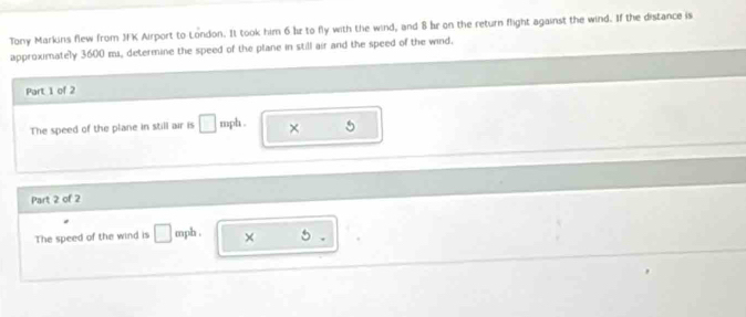 Tony Markins flew from JFK Airport to London. It took him 6 bz to fly with the wind, and 8 br on the return flight against the wind. If the distance is 
approximately 3600 m, determine the speed of the plane in still air and the speed of the wind. 
Part 1 of 2 
The speed of the plane in still air is □ mph. × 
Part 2 of 2 
The speed of the wind is □ mph. × 5