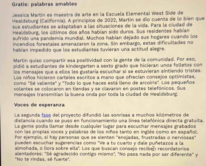 Gratis: palabras amables
Jessica Martin es maestra de arte en la Escuela Elemental West Side de
Healdsburg (California). A principios de 2022, Martin se dio cuenta de lo bien que
sus estudiantes se adaptaban a las situaciones de la vida. Para la ciudad de
Healdsburg, los últimos dos años habían sido duros. Sus residentes habían
sufrido una pandemia mundial. Muchos habían dejado sus hogares cuando los
incendios forestales amenazaron la zona. Sin embargo, estas dificultades no
habían impedido que los estudiantes tuvieran una actitud alegre.
Martin quiso compartir esa positividad con la gente de la comunidad. Por eso,
pidió a estudiantes de kindergarten a sexto grado que hicieran unos folletos con
los mensajes que a ellos les gustaría escuchar si se estuvieran sintiendo tristes.
Los niños hicieron carteles escritos a mano que ofrecían consejos optimistas,
como "Sé valiente" y "Todo lo que haces está lleno de arcoíris'. Los pequeños
volantes se colocaron en tiendas y se clavaron en postes telefónicos. Sus
mensajes transmitían la buena onda por toda la ciudad de Healdsburg.
Voces de esperanza
La segunda fase del proyecto difundió las sonrisas a muchos kilómetros de
distancia cuando se puso en funcionamiento una línea telefónica directa gratuita.
La gente podía llamar desde cualquier lugar para escuchar mensajes grabados
con las propias voces y palabras de los niños tanto en inglés como en español.
Por ejemplo, si hay personas que se sienten "enojadas, frustradas o nerviosas"
pueden escuchar sugerencias como "Ve a tu cuarto y dale puñetazos a la
almohada, o llora sobre ella". Los que buscan consejo reciben recordatorios
alentadores: "Sé agradecido contigo mismo', "No pasa nada por ser diferente" y
"No te rindas, sé fuerte".