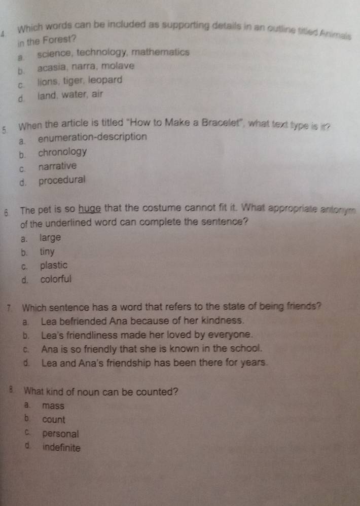 Which words can be included as supporting details in an outline titled Animals
in the Forest?
a. science, technology, mathematics
b. acasia, narra, molave
c. lions, tiger, leopard
d. land, water, air
5. When the article is titled “How to Make a Bracelet”, what text type is in?
a. enumeration-description
b. chronology
c. narrative
d. procedural
6. The pet is so huge that the costume cannot fit it. What appropriate antonym
of the underlined word can complete the sentence?
a. large
b. tiny
c. plastic
d. colorful
7 Which sentence has a word that refers to the state of being friends?
a. Lea befriended Ana because of her kindness.
b. Lea's friendliness made her loved by everyone.
c. Ana is so friendly that she is known in the school.
d. Lea and Ana's friendship has been there for years.
8. What kind of noun can be counted?
a、 mass
b count
c personal
d indefinite