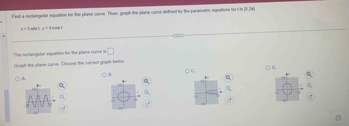 Find a rectangular equation for the plane curve. Then, graph the plane curve defined by the parametric equations for t in [0,2π ].
x=5sin t, y=4cos t
The rectangular equation for the plane curve is □ . 
Graph the plane curve. Choose the correct graph below. 
D. 
C. 
B. 
A. 
10 
10 
a