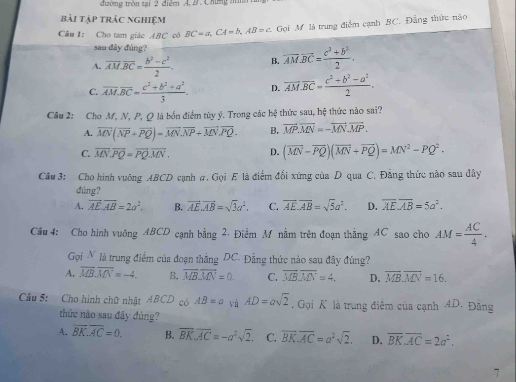 đường tròn tại 2 điểm A, B. Chứng nnh h
bài tập trác nghiệm
Câu I: Cho tam giác ABC có BC=a,CA=b,AB=c.  Gọi M là trung điểm cạnh BC. Đẳng thức nào
sau đây đúng?
A. overline AM.overline BC= (b^2-c^2)/2 .
B. overline AM.overline BC= (c^2+b^2)/2 .
C. overline AM.overline BC= (c^2+b^2+a^2)/3 .
D. overline AM.overline BC= (c^2+b^2-a^2)/2 .
Câu 2: Cho M, N, P, Q là bốn điểm tùy ý. Trong các hệ thức sau, hệ thức nào sai?
A. overline MN(overline NP+overline PQ)=overline MN.overline NP+overline MN.overline PQ. B. vector MP.vector MN=-vector MN.vector MP.
C. vector MN.vector PQ=vector PQ.vector MN. D. (vector MN-vector PQ)(vector MN+vector PQ)=MN^2-PQ^2.
Câu 3: Cho hình vuông ABCD cạnh a. Gọi E là điểm đối xứng của D qua C. Đằng thức nào sau đây
đúng?
A. overline AE.overline AB=2a^2. B. vector AE.vector AB=sqrt(3)a^2. C. overline AE.overline AB=sqrt(5)a^2. D. overline AE.overline AB=5a^2.
Câu 4: Cho hình vuông ABCD cạnh bằng 2. Điểm M nằm trên đoạn thắng AC sao cho AM= AC/4 .
Gọi N là trung điểm của đoạn thắng DC. Đằng thức nào sau đây đúng?
A. overline MB.overline MN=-4. B. vector MB.vector MN=0. C. overline MB.overline MN=4. D. overline MB.overline MN=16.
Câu 5: Cho hình chữ nhật ABCD có AB=a và AD=asqrt(2). Gọi K là trung điểm của cạnh 4D. Đăng
thức nào sau đây đúng?
A. overline BK.overline AC=0. B. overline BK.overline AC=-a^2sqrt(2). C. overline BK.overline AC=a^2sqrt(2). D. overline BK.overline AC=2a^2.
7