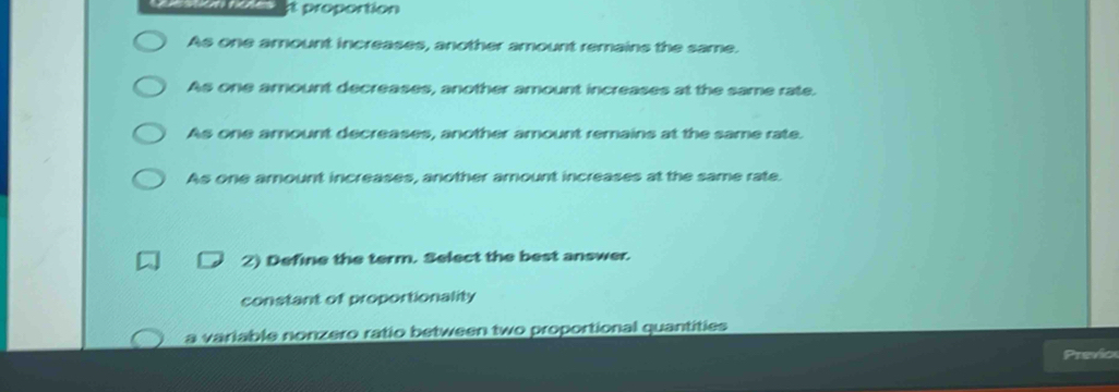 proportion
As one amount increases, another amount remains the same.
As one amount decreases, another amount increases at the same rate.
As one amount decreases, another amount remains at the same rate.
As one amount increases, another amount increases at the same rate.
2) Define the term. Select the best answer.
constant of proportionality
a variable nonzero ratio between two proportional quantities
Preño