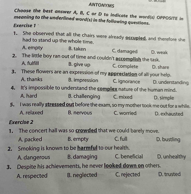 actual
ANTONYMS
Choose the best answer A, B, C or D to indicate the word(s) OPPOSITE in
meaning to the underlined word(s) in the following questions.
Exercise 1
1. She observed that all the chairs were already occupied, and therefore she
had to stand up the whole time.
A. empty B. taken C. damaged D. weak
2. The little boy ran out of time and couldn’t accomplish the task.
A. fulfill B. give up C. complete D. share
3. These flowers are an expression of my appreciation of all your help.
A. thanks B. impression C. ignorance D. understanding
4. It’s impossible to understand the complex nature of the human mind.
A. hard B. challenging C. mixed D. simple
5. I was really stressed out before the exam, so my mother took me out for a while.
A. relaxed B. nervous C. worried D. exhausted
Exercise 2
1. The concert hall was so crowded that we could barely move.
A. packed B. empty C. full D. bustling
2. Smoking is known to be harmful to our health.
A. dangerous B. damaging C. beneficial D. unhealthy
3. Despite his achievements, he never looked down on others.
A. respected B. neglected C. rejected D. trusted