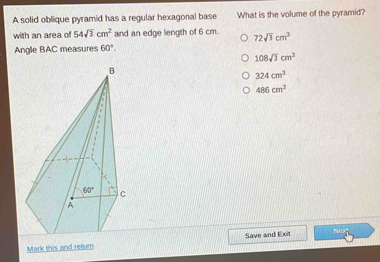 A solid oblique pyramid has a regular hexagonal base What is the volume of the pyramid?
with an area of 54sqrt(3)cm^2 and an edge length of 6 cm. 72sqrt(3)cm^3
Angle BAC measures 60°.
108sqrt(3)cm^3
324cm^3
486cm^3
Mark this and return Save and Exit Nex