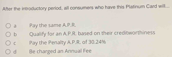 After the introductory period, all consumers who have this Platinum Card will...
a Pay the same A.P.R.
b Qualify for an A.P.R. based on their creditworthiness
C Pay the Penalty A.P.R. of 30.24%
d Be charged an Annual Fee