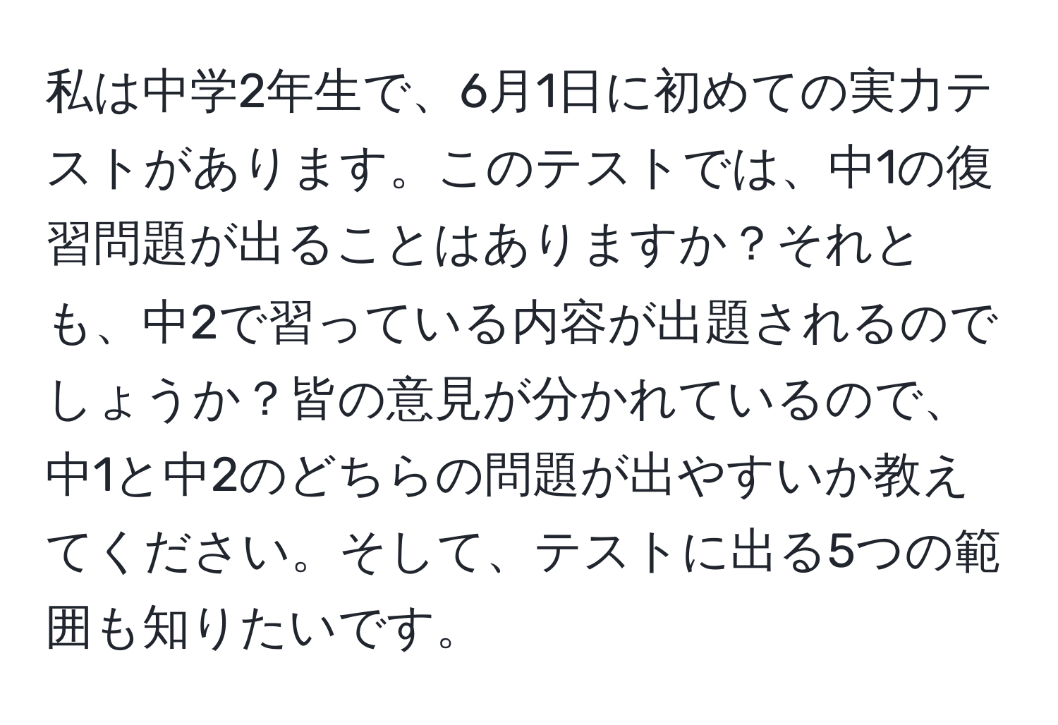 私は中学2年生で、6月1日に初めての実力テストがあります。このテストでは、中1の復習問題が出ることはありますか？それとも、中2で習っている内容が出題されるのでしょうか？皆の意見が分かれているので、中1と中2のどちらの問題が出やすいか教えてください。そして、テストに出る5つの範囲も知りたいです。