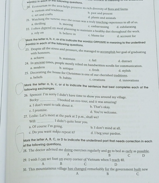 word(s) in each of the following questions.
20. Ecotourism in the area helps preserve its rich diversity of flora and fauna.
a. custom and tradition
c. art and crafts
b. past and present
d. plants and animals
21. Watching the sunrise over the ocean was a truly touching experience to all of us.
a. thrilling b. moving c. embarrassing d. exhilarating
22. I often depend on meal planning to maintain a healthy diet throughout the week.
a. rely on b. believe in c. blame for d. account for
Mark the letter a, b, c, or d to indicate the word(s) OPPOSITE in meaning to the underlined
word(s) in each of the following questions.
23. Despite all the stress and pressure, she managed to accomplish her goal of graduating
with honours.
a. achieve b. maintain c. fail d. distract
24. In ancient times, people mostly relied on handwritten scrolls for communication.
a. modern b. antique c. fresh d. stylish
25, Decorating the house for Christmas is one of our cherished traditions.
a. beliefs b. habits c. creations d. innovations
Mark the letter a, b, c, or d to indicate the sentence that best completes each of the
following exchanges.
26. Spencer: I’m sorry I didn’t have time to show you around my village.
Becky:_ I booked an eco-tour, and it was amazing!
a. I don’t want to talk about it. b. That’s okay.
c. I promise.
d. You're welcome.
27. Leslie: Let's meet at the park at 2 p.m., shall we?
Will: _I didn't quite hear you.
a. Of course I’m going. b. I don’t mind at all.
c. Do you want me to repeat it? d. I beg your pardon.
Mark the letter A, B, C, or D to indicate the underlined part that needs correction in each
of the following questions.
28. The doctor advised me doing exercises regularly and go to bed as early as possible.
A
B C D
29. I wish I can set foot on every corner of Vietnam when I reach 40.
A B C D
30. This mountainous village has changed remarkably for the government built new
A B C