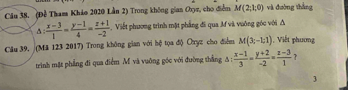 (Đề Tham Khảo 2020 Lần 2) Trong không gian Oxyz, cho điểm M(2;1;0) và đường thẳng 
△:  (x-3)/1 = (y-1)/4 = (z+1)/-2 . Viết phương trình mặt phẳng đi qua M và vuông góc với Δ 
Câu 39. (Mã 123 2017) Trong không gian với hệ tọa độ Oxyz cho điểm M(3;-1;1). Viết phương 
trình mặt phẳng đi qua điểm M và vuông góc với đường thẳng A :  (x-1)/3 = (y+2)/-2 = (z-3)/1  ？ 
3