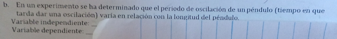 En un experimento se ha determinado que el periodo de oscilación de un péndulo (tiempo en que 
tarda dar una oscilación) varía en relación con la longitud del péndulo. 
Variable independiente:_ 
Variable dependiente:_