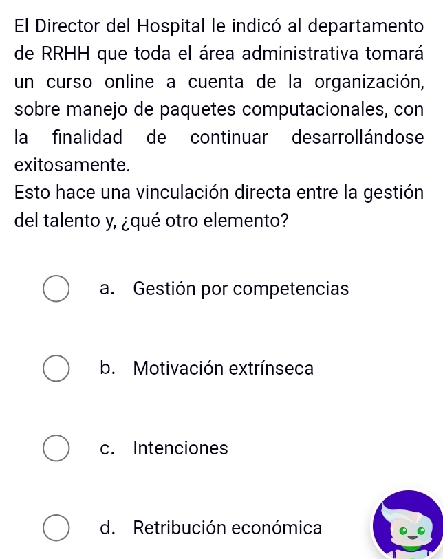 El Director del Hospital le indicó al departamento
de RRHH que toda el área administrativa tomará
un curso online a cuenta de la organización,
sobre manejo de paquetes computacionales, con
la finalidad de continuar desarrollándose
exito samente.
Esto hace una vinculación directa entre la gestión
del talento y, ¿qué otro elemento?
a. Gestión por competencias
b. Motivación extrínseca
c. Intenciones
d. Retribución económica