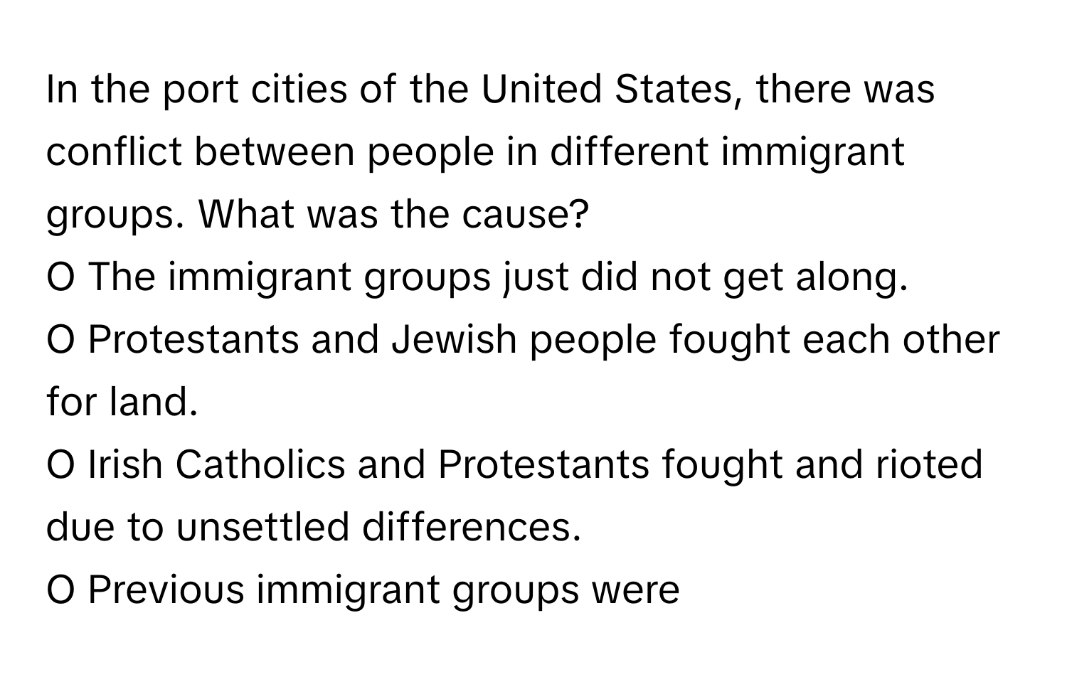 In the port cities of the United States, there was conflict between people in different immigrant groups. What was the cause?
O The immigrant groups just did not get along. 
O Protestants and Jewish people fought each other for land. 
O Irish Catholics and Protestants fought and rioted due to unsettled differences. 
O Previous immigrant groups were