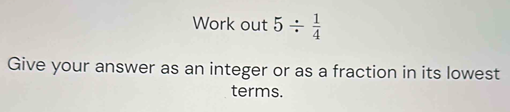 Work out 5/  1/4 
Give your answer as an integer or as a fraction in its lowest 
terms.