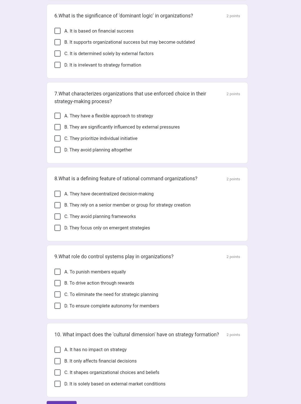 What is the significance of 'dominant logic' in organizations? 2 points
A. It is based on financial success
B. It supports organizational success but may become outdated
C. It is determined solely by external factors
D. It is irrelevant to strategy formation
7.What characterizes organizations that use enforced choice in their 2 points
strategy-making process?
A. They have a flexible approach to strategy
B. They are significantly influenced by external pressures
C. They prioritize individual initiative
D. They avoid planning altogether
8.What is a defining feature of rational command organizations? 2 points
A. They have decentralized decision-making
B. They rely on a senior member or group for strategy creation
C. They avoid planning frameworks
D. They focus only on emergent strategies
9.What role do control systems play in organizations? 2 points
A. To punish members equally
B. To drive action through rewards
C. To eliminate the need for strategic planning
D. To ensure complete autonomy for members
10. What impact does the 'cultural dimension' have on strategy formation? 2 points
A. It has no impact on strategy
B. It only affects financial decisions
C. It shapes organizational choices and beliefs
D. It is solely based on external market conditions