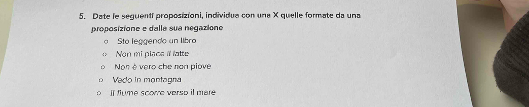 Date le seguenti proposizioni, individua con una X quelle formate da una 
proposizione e dalla sua negazione 
Sto leggendo un libro 
Non mi piace il latte 
Non è vero che non piove 
Vado in montagna 
ll fiume scorre verso il mare