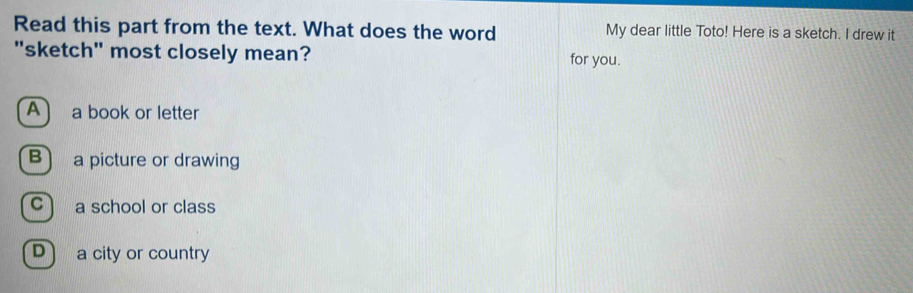 Read this part from the text. What does the word My dear little Toto! Here is a sketch. I drew it
"sketch" most closely mean? for you.
A) a book or letter
B) a picture or drawing
C) a school or class
D) a city or country
