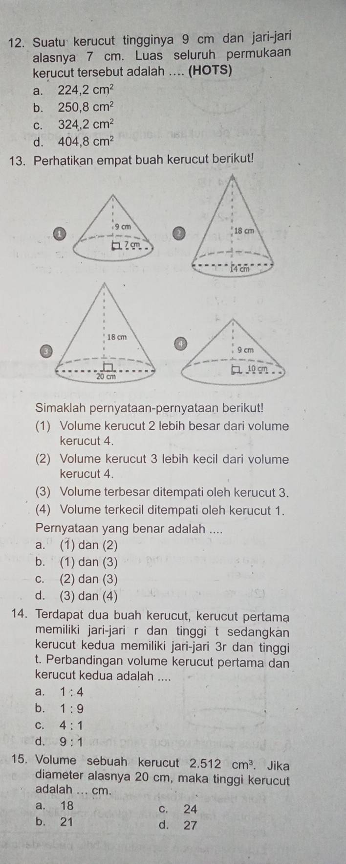 Suatu kerucut tingginya 9 cm dan jari-jari
alasnya 7 cm. Luas seluruh permukaan
kerucut tersebut adalah ... (HOTS)
a. 224, 2cm^2
b. 250, 8cm^2
C. 324, 2cm^2
d. 404, 8cm^2
13. Perhatikan empat buah kerucut berikut!

1
Simaklah pernyataan-pernyataan berikut!
(1) Volume kerucut 2 lebih besar dari volume
kerucut 4.
(2) Volume kerucut 3 lebih kecil dari volume
kerucut 4.
(3) Volume terbesar ditempati oleh kerucut 3.
(4) Volume terkecil ditempati oleh kerucut 1.
Pernyataan yang benar adalah ....
a. (1) dan (2)
b. (1) dan (3)
c. (2) dan (3)
d. (3) dan (4)
14. Terdapat dua buah kerucut, kerucut pertama
memiliki jari-jari r dan tinggi t sedangkan
kerucut kedua memiliki jari-jari 3r dan tinggi
t. Perbandingan volume kerucut pertama dan
kerucut kedua adalah ....
a. 1:4
b. 1:9
C. 4:1
d. 9:1
15. Volume sebuah kerucut 2.512cm^3. Jika
diameter alasnya 20 cm, maka tinggi kerucut
adalah ... cm.
a. 18 c. 24
b. 21 d. 27