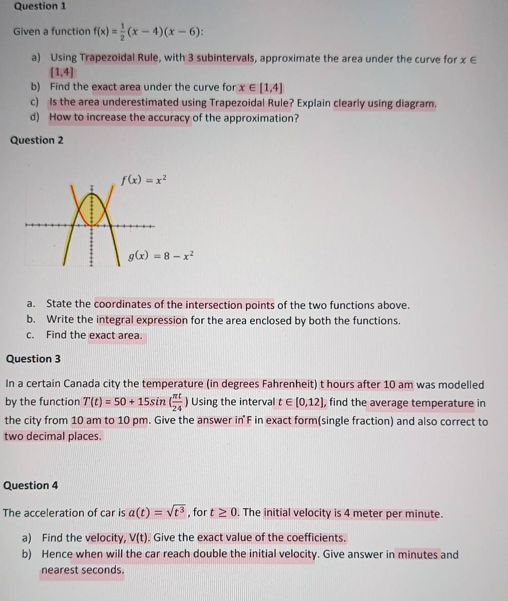 Given a function f(x)= 1/2 (x-4)(x-6)
a) Using Trapezoidal Rule, with 3 subintervals, approximate the area under the curve for x∈
[1,4]
b) Find the exact area under the curve for x∈ [1,4]
c) Is the area underestimated using Trapezoidal Rule? Explain clearly using diagram.
d) How to increase the accuracy of the approximation?
Question 2
a. State the coordinates of the intersection points of the two functions above.
b. Write the integral expression for the area enclosed by both the functions.
c. Find the exact area.
Question 3
In a certain Canada city the temperature (in degrees Fahrenheit) t hours after 10 am was modelled
by the function T(t)=50+15sin ( π t/24 ) Using the interval t∈ [0,12] , find the average temperature in
the city from 10 am to 10 pm. Give the answer in F in exact form(single fraction) and also correct to
two decimal places.
Question 4
The acceleration of car is a(t)=sqrt(t^3) , for t≥ 0. The initial velocity is 4 meter per minute.
a) Find the velocity, V(t). Give the exact value of the coefficients.
b) Hence when will the car reach double the initial velocity. Give answer in minutes and
nearest seconds.