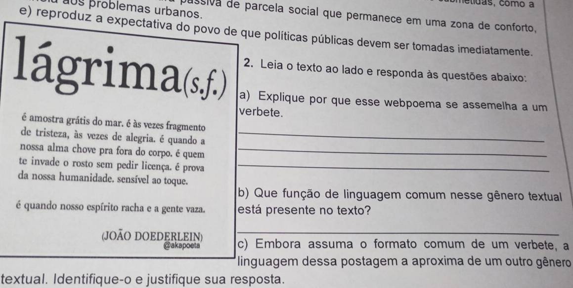 melídas, como a 
0s problemas urbanos. 
assiva de parcela social que permanece em uma zona de conforto, 
e) reproduz a expectativa do povo de que políticas públicas devem ser tomadas imediatamente. 
lágrima(s,f.) 2. Leia o texto ao lado e responda às questões abaixo: 
a) Explique por que esse webpoema se assemelha a um 
verbete. 
é amostra grátis do mar. é às vezes fragmento 
de tristeza, às vezes de alegria. é quando a_ 
nossa alma chove pra fora do corpo. é quem_ 
te invade o rosto sem pedir licença. é prova_ 
da nossa humanidade. sensível ao toque. 
b) Que função de linguagem comum nesse gênero textual 
é quando nosso espírito racha e a gente vaza. está presente no texto? 
(JOÃO DOEDERLEIN) _c) Embora assuma o formato comum de um verbete, a 
@akapoeta 
linguagem dessa postagem a aproxima de um outro gênero 
textual. Identifique-o e justifique sua resposta.