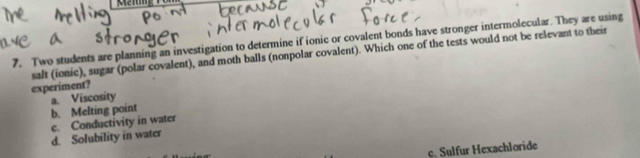 Meng
7. Two students are planning an investigation to determine if ionic or covalent bonds have stronger intermolecular. They are using
salt (ionic), sugar (polar covalent), and moth balls (nonpolar covalent). Which one of the tests would not be relevant to their
experiment?
a. Viscosity
b. Melting point
c. Conductivity in water
d. Solubility in water
c. Sulfur Hexachloride