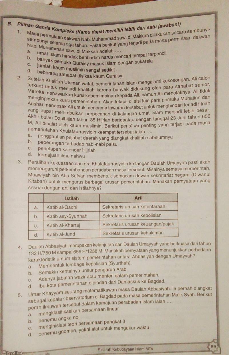 Pilihan Ganda Kompleks (Kamu dapat memilih lebih dari satu jawaban!)
1. Masa permulaan dakwah Nabi Muhammad saw. di Makkah dilakukan secara sembunyi-
sembunyi selama tiga tahun. Fakta berikut yang terjadi pada masa permulaan dakwah
Nabi Muhammad saw. di Makkah adalah ....
a. umat Islamn hendak beribadah harus mencari tempat terpencil
b. banyak pemuka Quraisy masuk Islam dengan sukarela
c. jumlah kaum muslimin sangat sedikit
d. beberapa sahabat disiksa kaum Quraisy
2. Setelah Khalifah Utsman wafat, pemerintahan Islam mengalami kekosongan. Ali calon
terkuat untuk menjadi khalifah karena banyak didukung oleh para sahabat senior.
Mereka menawarkan kursi kepemimpinan kepada Ali, namun Ali menolaknya. Ali tidak
menginginkan kursi pemerintahan. Akan tetapi, di sisi lain para pemuka Muhajirin dan
Anshar mendesak Ali untuk menerima tawaran tersebut untuk menghindari terjadi fitnah
yang dapat menimbulkan perpecahan di kalangan umat Islam menjadi lebih besar.
Akhir bulan Dzulhijjah tahun 35 Hijriah bertepatan dengan tanggal 23 Juni tahun 656
M, Ali dibaiat oleh kaum muslimin. Berikut peris'  wa penting yang terjadi pada masa
pemerintahan Khulafaurrasyidin keempat tersebut ialah ....
a. penggantian pejabat daerah yang diangkat khalifah sebelumnya
b. peperangan terhadap nabi-nabi palsu
c. penetapan kalender Hijriah
d. kemajuan ilmu nahwu
3. Peralihan kekuasaan dari era Khulafaurrasyidin ke tangan Daulah Umayyah pasti akan
memengaruhi perkembangan peradaban masa tersebut. Misalnya semasa memerintah,
Muawiyah bin Abu Sufyan membentuk semacam dewan sekretariat negara (Diwanul
Kitabah) untuk mengurus berbagai urusan pemerintahan. Manakah pernyataan yang
sesuai dengan arti dan istilahnya?
4. Daulah Abbasiyah merupakan kelanjutan dari Daulah Umayyah yang berkuasa dari tahun
132 H/750 M sampai 656 H/1258 M. Manakah pernyataan yang menunjukkan perbedaan
karakteristik umum sistem pemerintahan antara Abbasiyah dengan Umayyah?
a. Membentuk lembaga kepolisian (Syurthah).
b. Semakin kentalnya unsur pengaruh Arab.
c. Adanya jabatan wazir atau menteri dalam pemerintahan.
d Ibu kota pemerintahan dipindah dari Damaskus ke Bagdad.
5. Umar Khayyam seorang matematikawan masa Daulah Abbasiyah. Ia pernah diangkat
sebagai kepala Ōbservatorium di Bagdad pada masa pemerintahan Malik Syah. Berikut
peran ilmuwan tersebut dalam kemajuan perabadan Islam ialah ....
a. mengklasifikasikan persamaan linear
b. penemu angka nol
c. menginisiasi teori persamaan pangkat 3
d. penemu gnomon, yakni alat untuk mengukur waktu
Prediksi Sejarah Kebudayaan Islam MTs 59