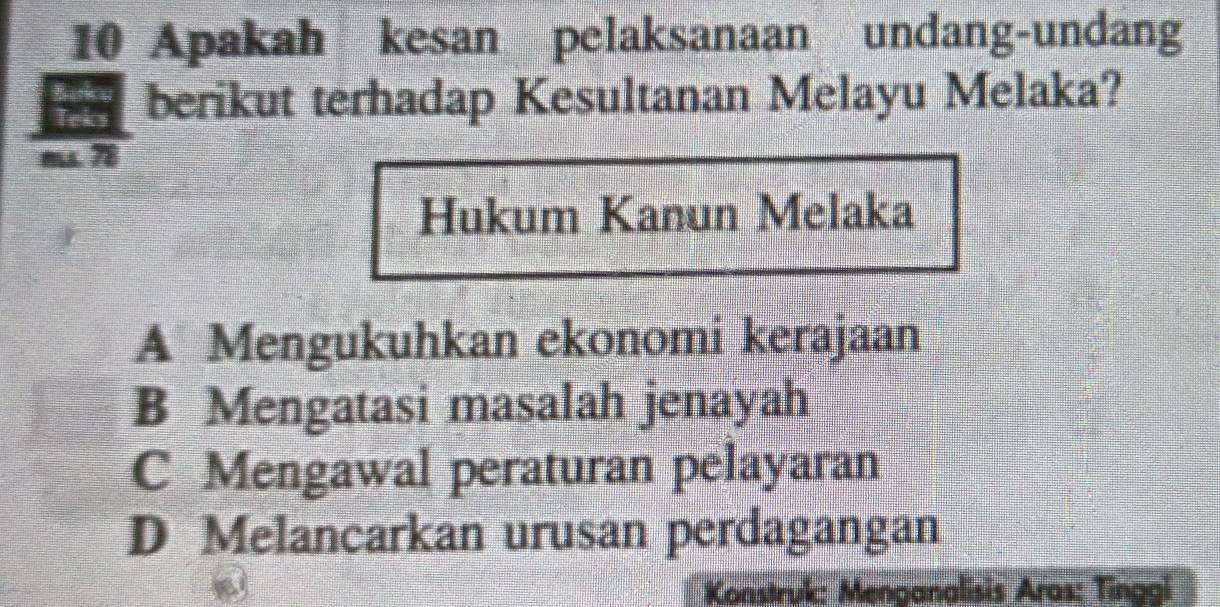 Apakah kesan pelaksanaan undang-undang
berikut terhadap Kesultanan Melayu Melaka?
7
Hukum Kanun Melaka
A Mengukuhkan ekonomi kerajaan
B Mengatasi masalah jenayah
C Mengawal peraturan pelayaran
D Melancarkan urusan perdagangan
Konstruk: Menganalisis Aras: Tinggi