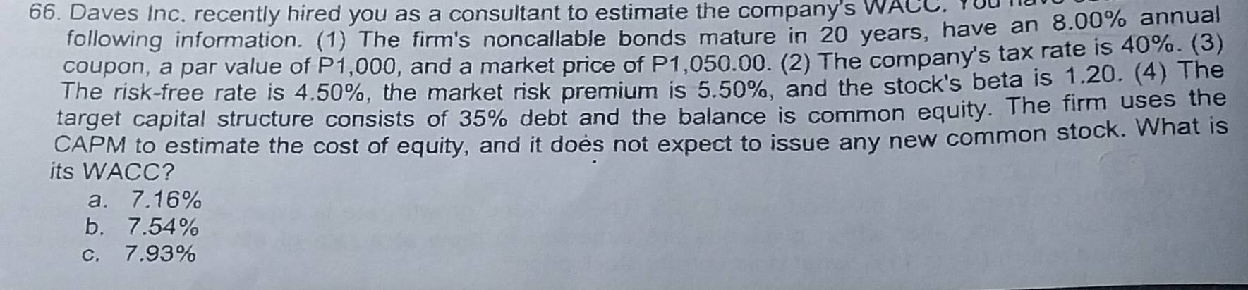 Daves Inc. recently hired you as a consultant to estimate the company's WACC. You 
following information. (1) The firm's noncallable bonds mature in 20 years, have an 8.00% annual
coupon, a par value of P1,000, and a market price of P1,050.00. (2) The company's tax rate is 40%. (3)
The risk-free rate is 4.50%, the market risk premium is 5.50%, and the stock's beta is 1.20. (4) The
target capital structure consists of 35% debt and the balance is common equity. The firm uses the
CAPM to estimate the cost of equity, and it does not expect to issue any new common stock. What is
its WACC?
a. 7.16%
b. 7.54%
c. 7.93%