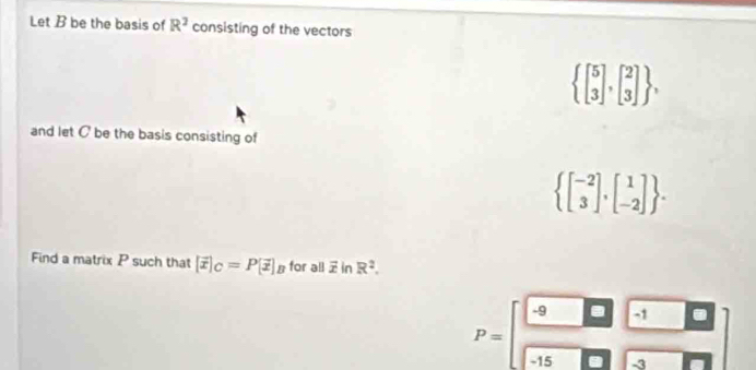 Let B be the basis of R^2 consisting of the vectors
 beginbmatrix 5 3endbmatrix ,beginbmatrix 2 3endbmatrix  , 
and let C be the basis consisting of
 beginbmatrix -2 3endbmatrix ,beginbmatrix 1 -2endbmatrix . 
Find a matrix P such that [vector x|_C=P[vector x]_B for all overline xln R^2.
P=beginbmatrix -9&□ &-1&□  -15&□ &-3&□ endbmatrix