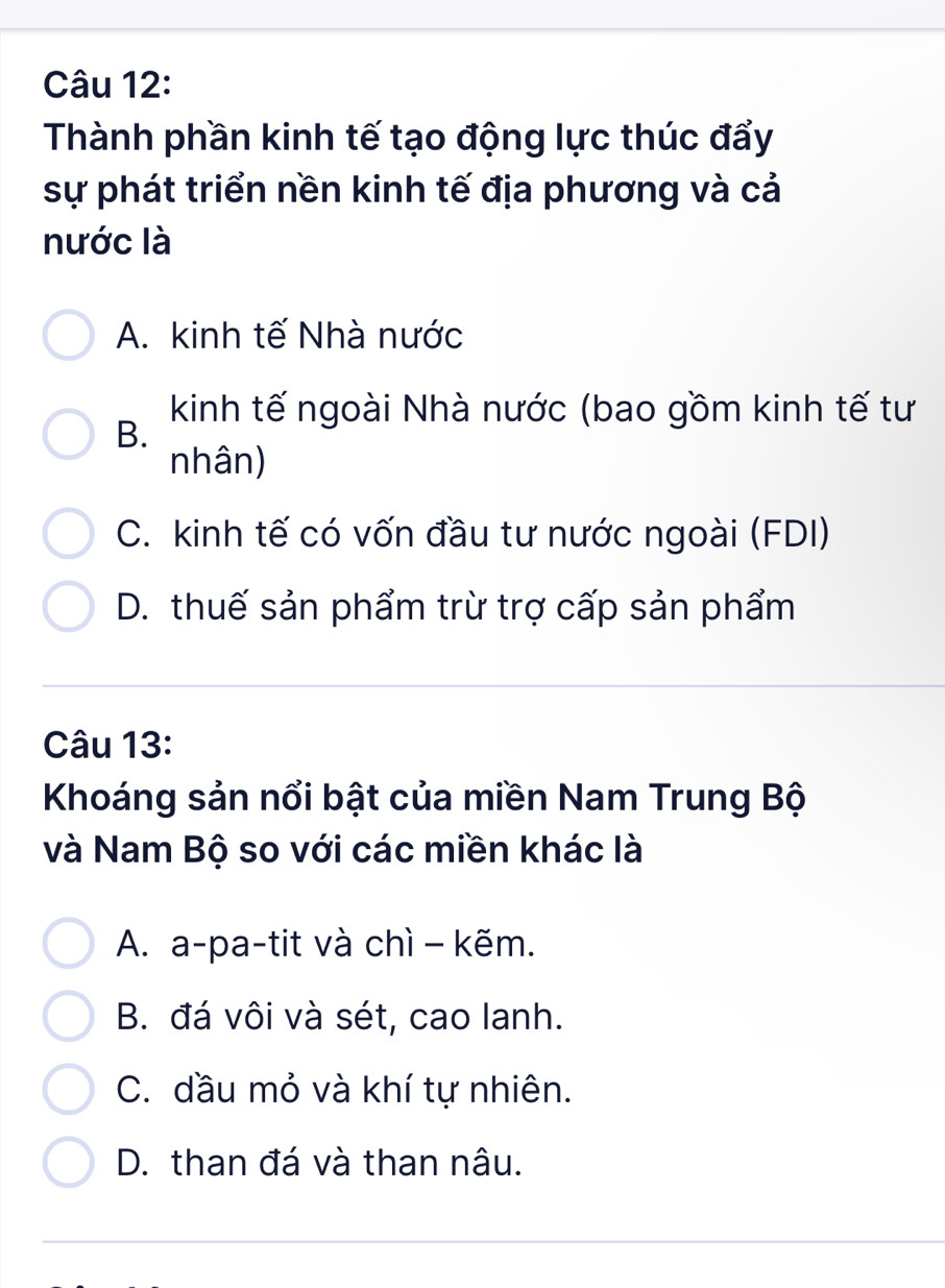 Thành phần kinh tế tạo động lực thúc đẩy
sự phát triển nền kinh tế địa phương và cả
nước là
A. kinh tế Nhà nước
kinh tế ngoài Nhà nước (bao gồm kinh tế tư
B.
nhân)
C. kinh tế có vốn đầu tư nước ngoài (FDI)
D. thuế sản phẩm trừ trợ cấp sản phẩm
Câu 13:
Khoáng sản nổi bật của miền Nam Trung Bộ
và Nam Bộ so với các miền khác là
A. a-pa-tit và chì - kẽm.
B. đá vôi và sét, cao lanh.
C. dầu mỏ và khí tự nhiên.
D. than đá và than nâu.