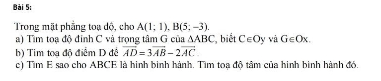 Trong mặt phăng toạ độ, cho A(1;1), B(5;-3). 
a) Tìm toạ độ đỉnh C và trọng tâm G của △ ABC , biết C∈ Oy và G∈ Ox. 
b) Tìm toạ độ điểm D để vector AD=3vector AB-2vector AC. 
c) Tìm E sao cho ABCE là hình bình hành. Tìm toạ độ tâm của hình bình hành đó.