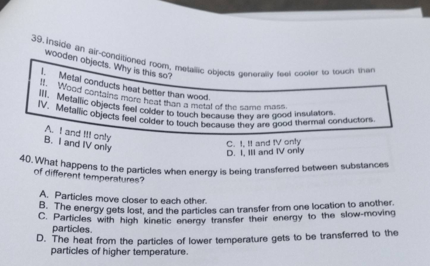 inside an air-conditioned room, metailic objects generally feel cooler to touch than
wooden objects. Why is this so?
I. Metal conducts heat better than wood
II. Wood contains more heat than a metal of the same mass.
III. Metallic objects feel colder to touch because they are good insulators.
IV. Metallic objects feel colder to touch because they are good thermal conductors.
A. I and III only
B. I and IV only
C. I, II and IV only
D. I, III and IV only
40.What happens to the particles when energy is being transferred between substances
of different temperatures?
A. Particles move closer to each other.
B. The energy gets lost, and the particles can transfer from one location to another.
C. Particles with high kinetic energy transfer their energy to the slow-moving
particles.
D. The heat from the particles of lower temperature gets to be transferred to the
particles of higher temperature.