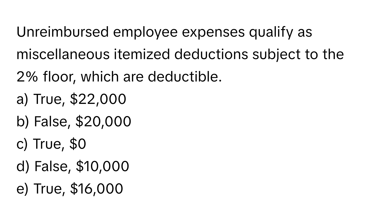 Unreimbursed employee expenses qualify as miscellaneous itemized deductions subject to the 2% floor, which are deductible.

a) True, $22,000 
b) False, $20,000 
c) True, $0 
d) False, $10,000 
e) True, $16,000