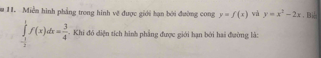 Miền hình phẳng trong hình vẽ được giới hạn bởi đường cong y=f(x) và y=x^2-2x. Biết
∈tlimits _- 1/2 ^1f(x)dx= 3/4 . . Khi đó diện tích hình phẳng được giới hạn bởi hai đường là: