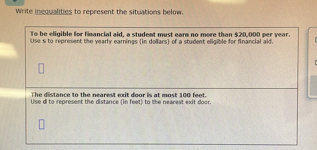 Write inequalities to represent the situations below. 
To be eligible for financial aid, a student must earn no more than $20,000 per year. 
Use s to represent the yearly earnings (in dollars) of a student eligible for financial aid. 
The distance to the nearest exit door is at most 100 feet. 
Use d to represent the distance (in feet) to the nearest exit door.