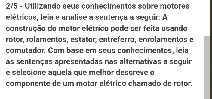 2/5 - Utilizando seus conhecimentos sobre motores 
elétricos, leia e analise a sentença a seguir: A 
construção do motor elétrico pode ser feita usando 
rotor, rolamentos, estator, entreferro, enrolamentos e 
comutador. Com base em seus conhecimentos, leia 
as sentenças apresentadas nas alternativas a seguir 
e selecione aquela que melhor descreve o 
componente de um motor elétrico chamado de rotor.