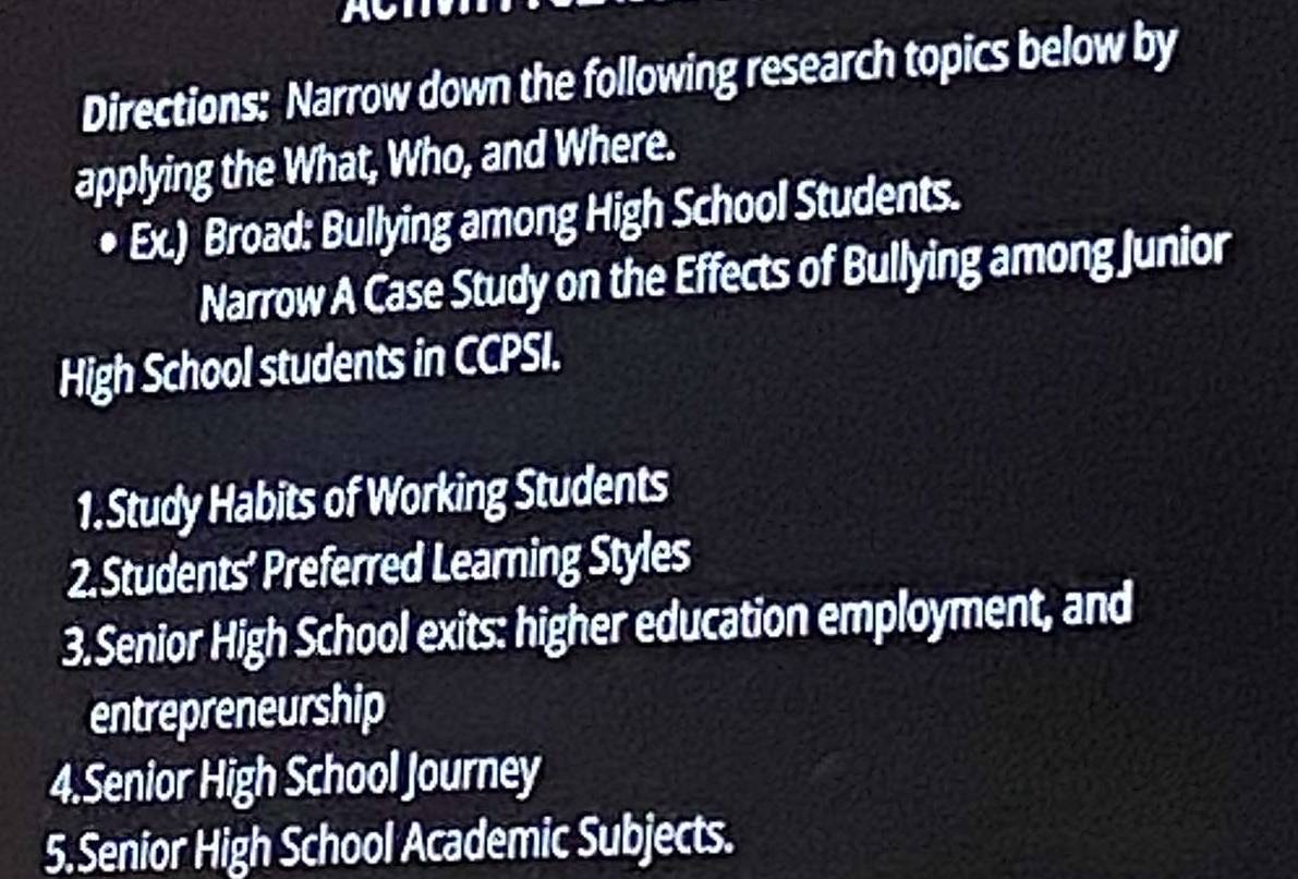 Directions: Narrow down the following research topics below by 
applying the What, Who, and Where. 
• Ex.) Broad: Bullying among High School Students. 
Narrow A Case Study on the Effects of Bullying among Junior 
High School students in CCPSI. 
1.Study Habits of Working Students 
2. Students’ Preferred Learning Styles 
3.Senior High School exits: higher education employment, and 
entrepreneurship 
4.Senior High School Journey 
5.Senior High School Academic Subjects.